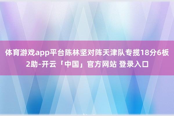 体育游戏app平台陈林坚对阵天津队专揽18分6板2助-开云「中国」官方网站 登录入口