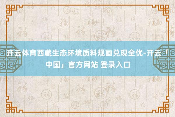 开云体育西藏生态环境质料规画兑现全优-开云「中国」官方网站 登录入口