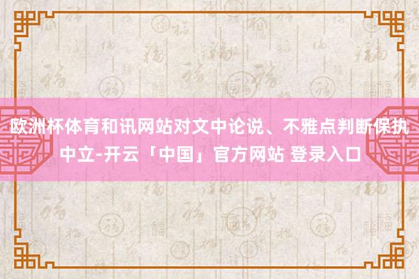 欧洲杯体育和讯网站对文中论说、不雅点判断保执中立-开云「中国」官方网站 登录入口