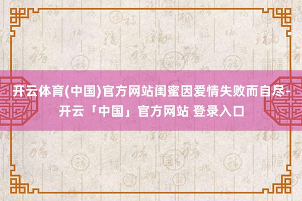 开云体育(中国)官方网站闺蜜因爱情失败而自尽-开云「中国」官方网站 登录入口