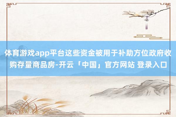 体育游戏app平台这些资金被用于补助方位政府收购存量商品房-开云「中国」官方网站 登录入口