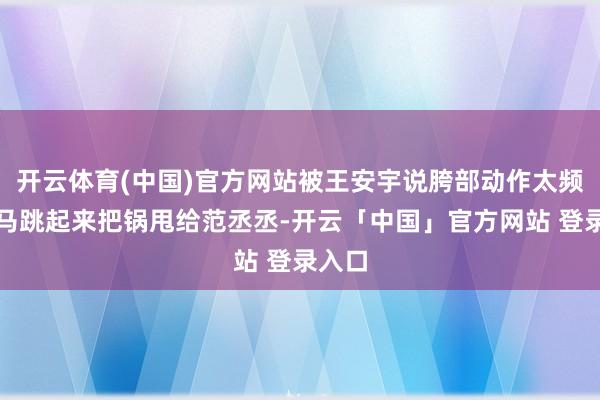 开云体育(中国)官方网站被王安宇说胯部动作太频频立马跳起来把锅甩给范丞丞-开云「中国」官方网站 登录