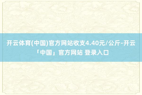 开云体育(中国)官方网站收支4.40元/公斤-开云「中国」官方网站 登录入口
