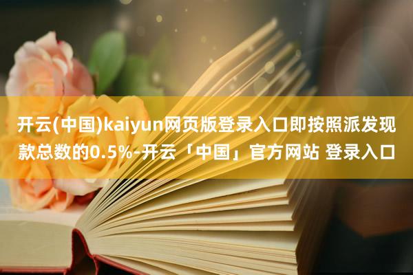 开云(中国)kaiyun网页版登录入口即按照派发现款总数的0.5%-开云「中国」官方网站 登录入口