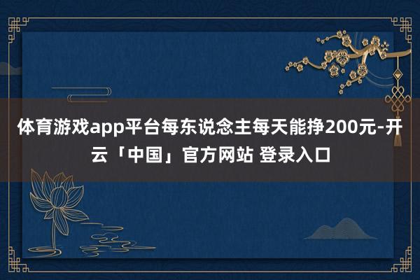 体育游戏app平台每东说念主每天能挣200元-开云「中国」官方网站 登录入口