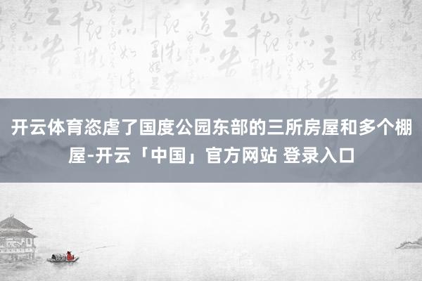 开云体育恣虐了国度公园东部的三所房屋和多个棚屋-开云「中国」官方网站 登录入口