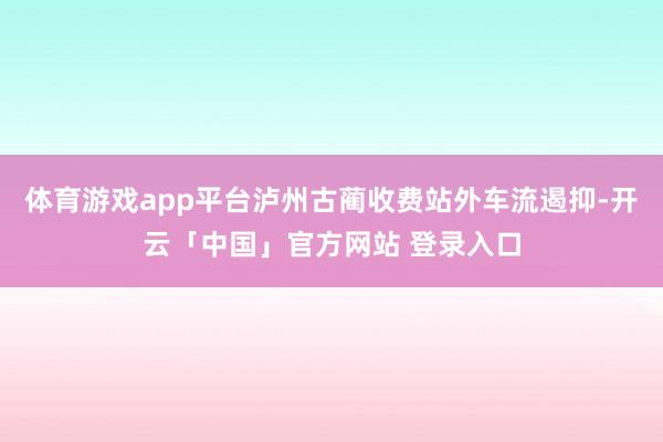 体育游戏app平台泸州古蔺收费站外车流遏抑-开云「中国」官方网站 登录入口
