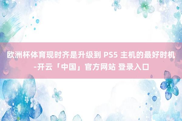 欧洲杯体育现时齐是升级到 PS5 主机的最好时机-开云「中国」官方网站 登录入口