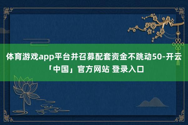 体育游戏app平台并召募配套资金不跳动50-开云「中国」官方网站 登录入口