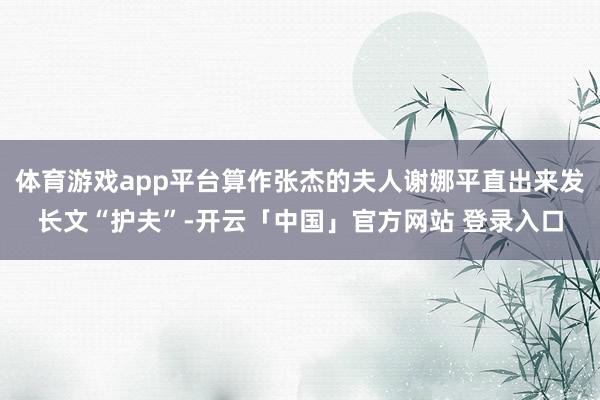 体育游戏app平台算作张杰的夫人谢娜平直出来发长文“护夫”-开云「中国」官方网站 登录入口