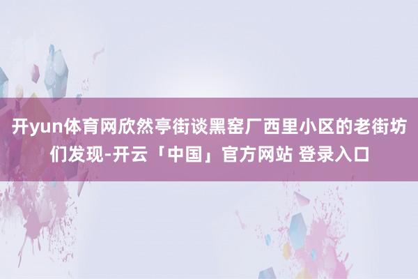开yun体育网欣然亭街谈黑窑厂西里小区的老街坊们发现-开云「中国」官方网站 登录入口