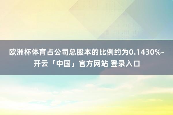 欧洲杯体育占公司总股本的比例约为0.1430%-开云「中国」官方网站 登录入口