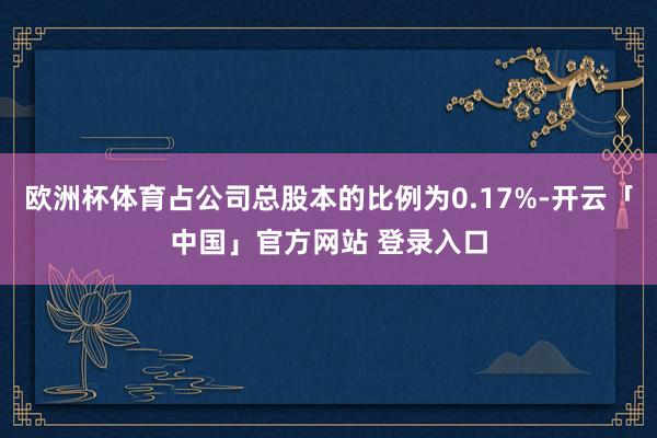 欧洲杯体育占公司总股本的比例为0.17%-开云「中国」官方网站 登录入口