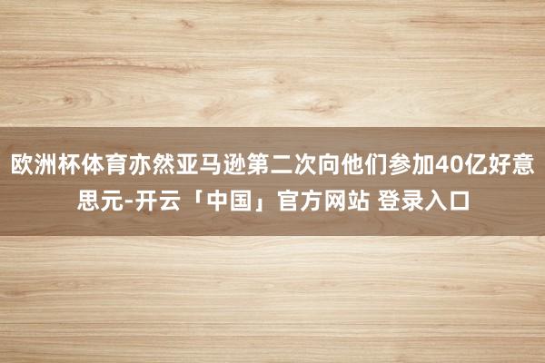 欧洲杯体育亦然亚马逊第二次向他们参加40亿好意思元-开云「中国」官方网站 登录入口