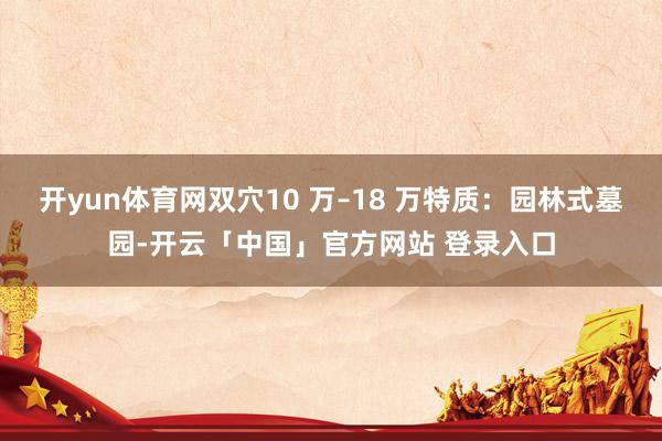 开yun体育网双穴10 万–18 万特质:园林式墓园-开云「中国」官方网站 登录入口