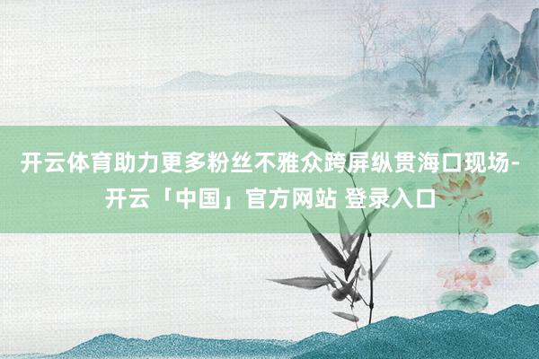 开云体育助力更多粉丝不雅众跨屏纵贯海口现场-开云「中国」官方网站 登录入口