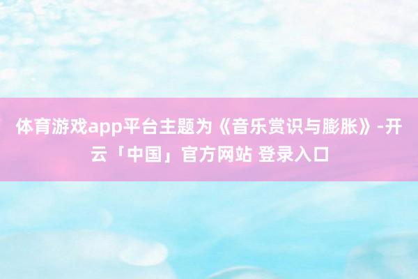 体育游戏app平台主题为《音乐赏识与膨胀》-开云「中国」官方网站 登录入口