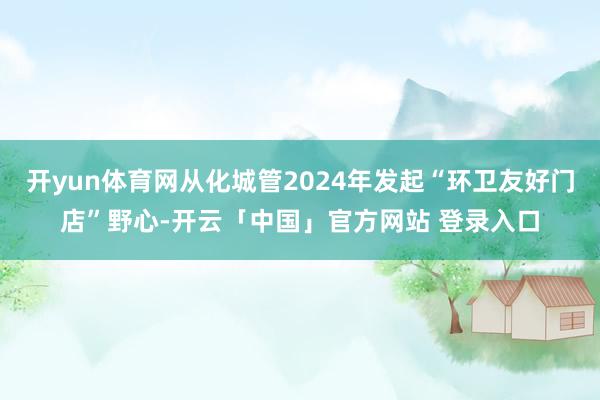 开yun体育网从化城管2024年发起“环卫友好门店”野心-开云「中国」官方网站 登录入口