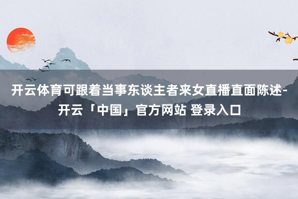 开云体育可跟着当事东谈主者来女直播直面陈述-开云「中国」官方网站 登录入口
